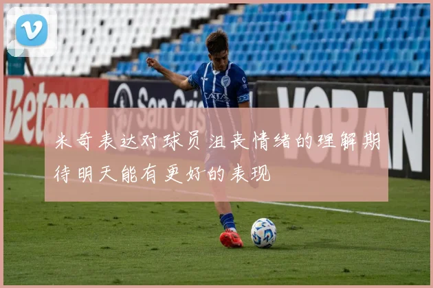 米奇表达对球员沮丧情绪的理解期待明天能有更好的表现