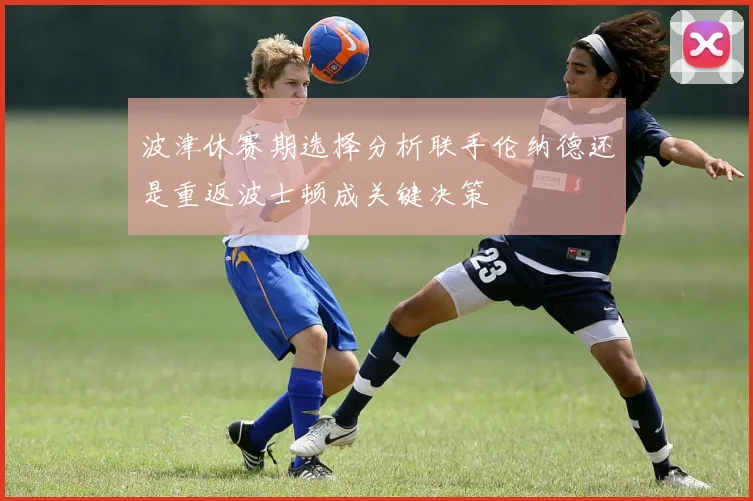 波津休赛期选择分析联手伦纳德还是重返波士顿成关键决策