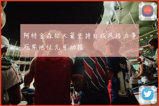 阿特金森称火箭坚持自我风格力争冠军地位无可动摇
