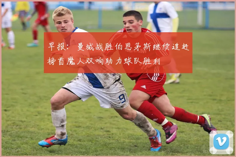 早报：曼城战胜伯恩茅斯继续追赶榜首魔人双响助力球队胜利